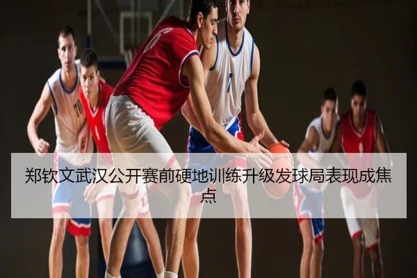 郑钦文武汉公开赛前硬地训练升级发球局表现成焦点